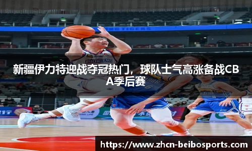 新疆伊力特迎战夺冠热门，球队士气高涨备战CBA季后赛
