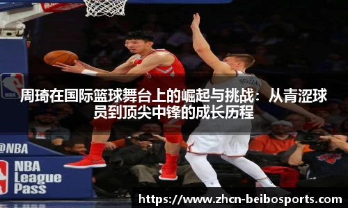 周琦在国际篮球舞台上的崛起与挑战：从青涩球员到顶尖中锋的成长历程