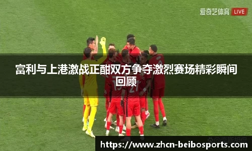 富利与上港激战正酣双方争夺激烈赛场精彩瞬间回顾
