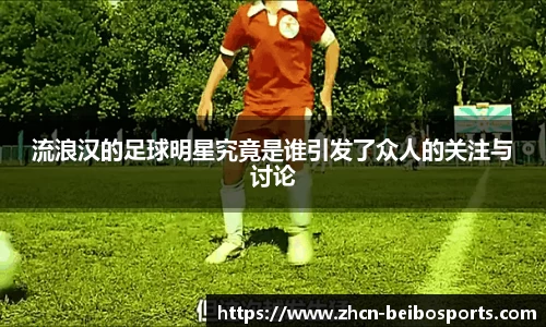 流浪汉的足球明星究竟是谁引发了众人的关注与讨论