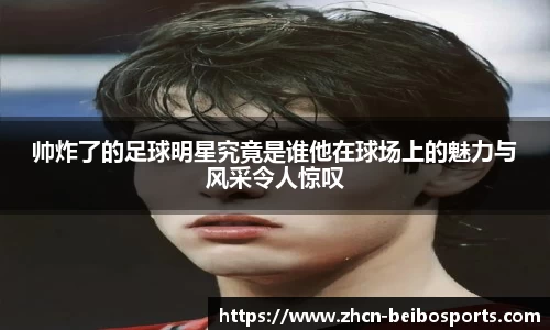 帅炸了的足球明星究竟是谁他在球场上的魅力与风采令人惊叹