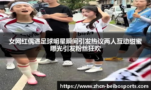 女网红偶遇足球明星瞬间引发热议两人互动甜蜜曝光引发粉丝狂欢